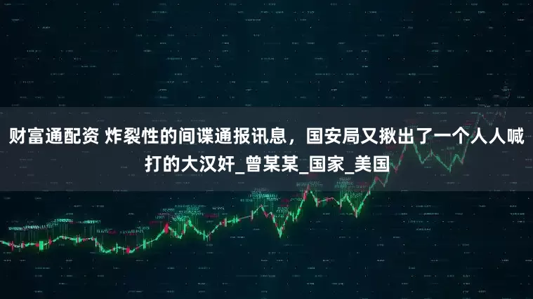 财富通配资 炸裂性的间谍通报讯息，国安局又揪出了一个人人喊打的大汉奸_曾某某_国家_美国