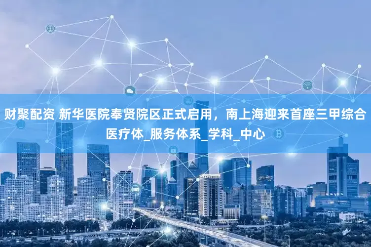财聚配资 新华医院奉贤院区正式启用，南上海迎来首座三甲综合医疗体_服务体系_学科_中心