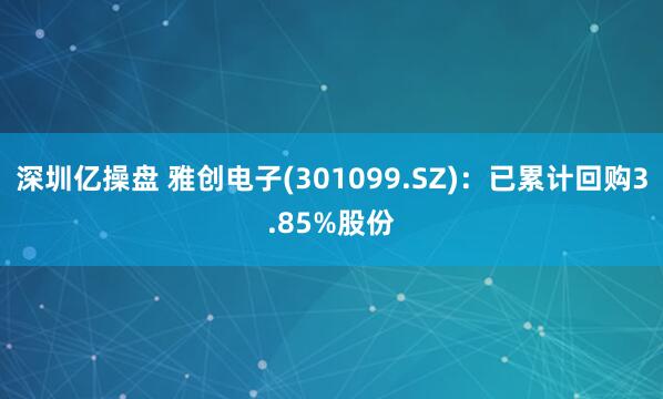 深圳亿操盘 雅创电子(301099.SZ)：已累计回购3.85%股份
