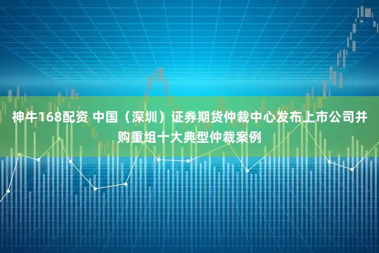 神牛168配资 中国（深圳）证券期货仲裁中心发布上市公司并购重组十大典型仲裁案例
