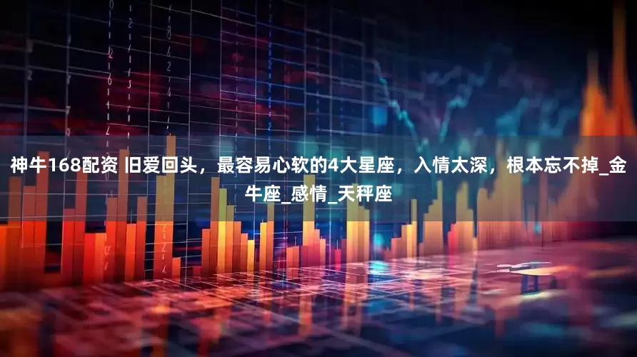 神牛168配资 旧爱回头，最容易心软的4大星座，入情太深，根本忘不掉_金牛座_感情_天秤座