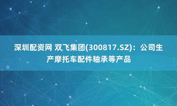 深圳配资网 双飞集团(300817.SZ)：公司生产摩托车配件轴承等产品