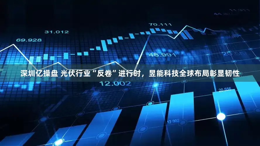 深圳亿操盘 光伏行业“反卷”进行时，昱能科技全球布局彰显韧性