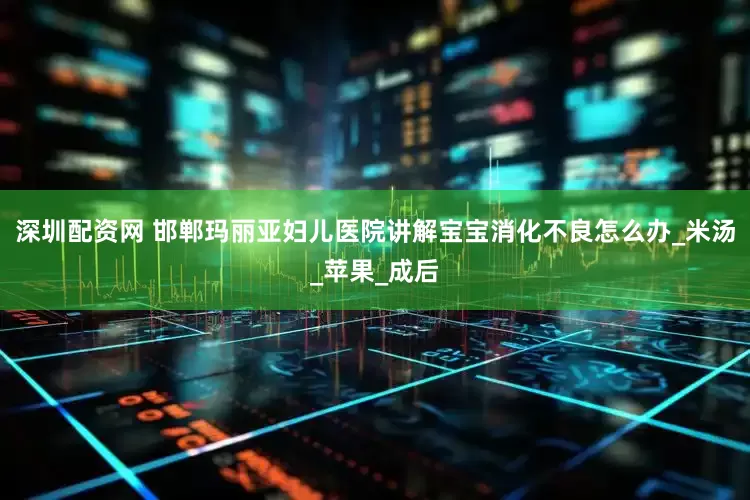 深圳配资网 邯郸玛丽亚妇儿医院讲解宝宝消化不良怎么办_米汤_苹果_成后