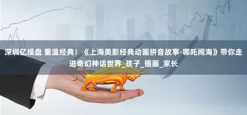深圳亿操盘 重温经典！《上海美影经典动画拼音故事·哪吒闹海》带你走进奇幻神话世界_孩子_插画_家长