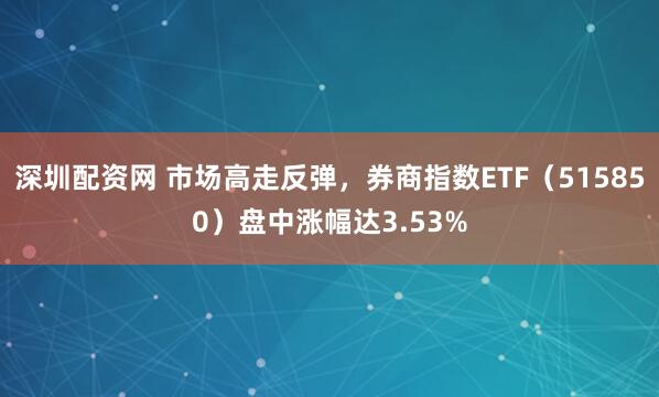 深圳配资网 市场高走反弹，券商指数ETF（515850）盘中涨幅达3.53%