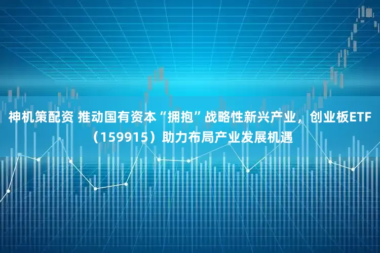 神机策配资 推动国有资本“拥抱”战略性新兴产业，创业板ETF（159915）助力布局产业发展机遇