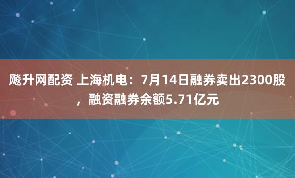 飚升网配资 上海机电：7月14日融券卖出2300股，融资融券余额5.71亿元