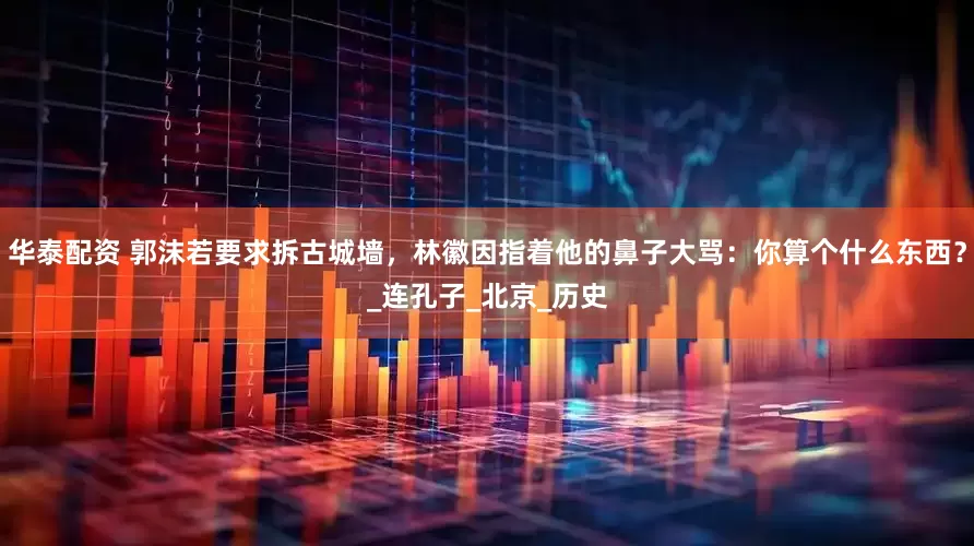 华泰配资 郭沫若要求拆古城墙，林徽因指着他的鼻子大骂：你算个什么东西？_连孔子_北京_历史