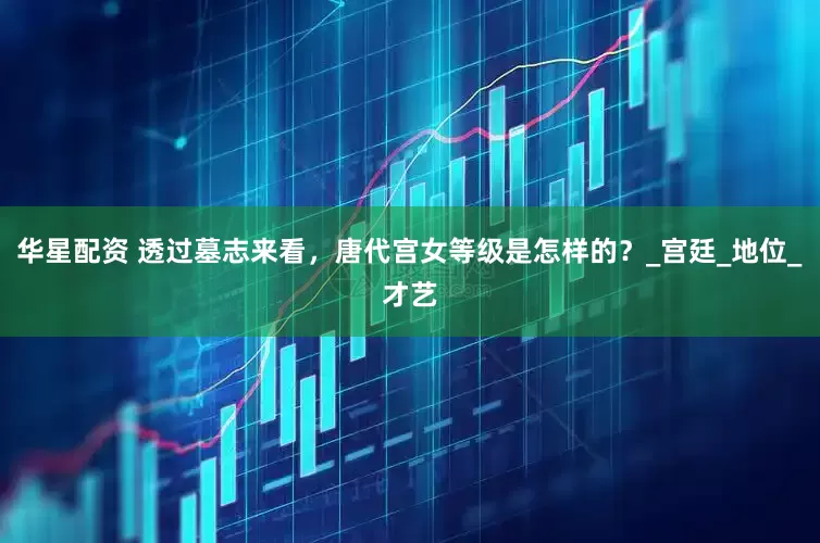华星配资 透过墓志来看，唐代宫女等级是怎样的？_宫廷_地位_才艺