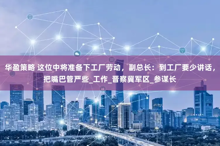 华盈策略 这位中将准备下工厂劳动，副总长：到工厂要少讲话，把嘴巴管严些_工作_晋察冀军区_参谋长