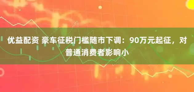 优益配资 豪车征税门槛随市下调：90万元起征，对普通消费者影响小
