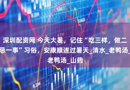 深圳配资网 今天大暑，记住“吃三样，做二事，忌一事”习俗，安康顺遂过暑天_清水_老鸭汤_山药