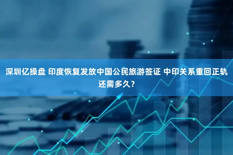 深圳亿操盘 印度恢复发放中国公民旅游签证 中印关系重回正轨还需多久？
