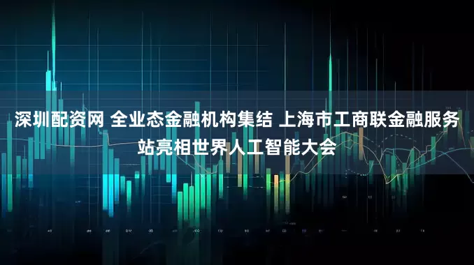 深圳配资网 全业态金融机构集结 上海市工商联金融服务站亮相世界人工智能大会