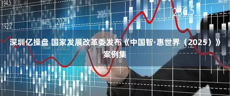 深圳亿操盘 国家发展改革委发布《中国智·惠世界（2025）》案例集