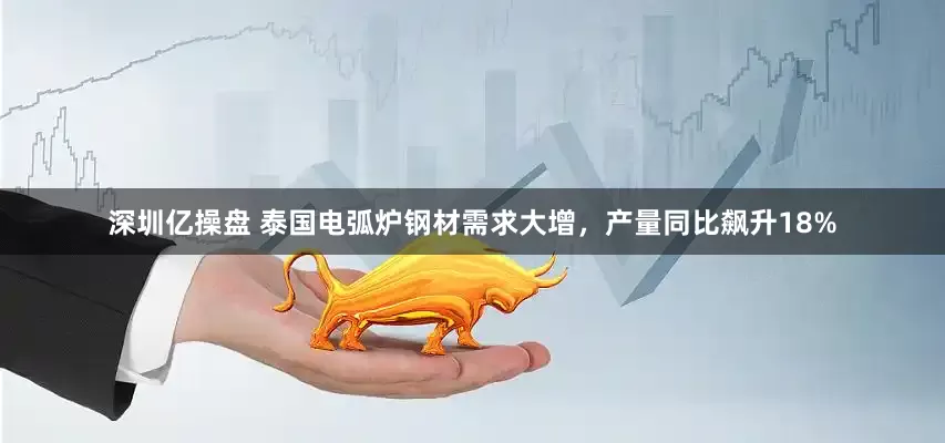 深圳亿操盘 泰国电弧炉钢材需求大增，产量同比飙升18%