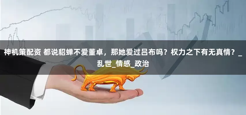 神机策配资 都说貂蝉不爱董卓，那她爱过吕布吗？权力之下有无真情？_乱世_情感_政治