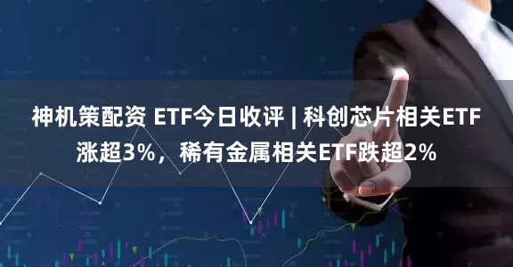 神机策配资 ETF今日收评 | 科创芯片相关ETF涨超3%，稀有金属相关ETF跌超2%