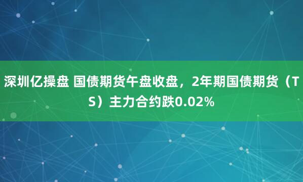 深圳亿操盘 国债期货午盘收盘，2年期国债期货（TS）主力合约跌0.02%