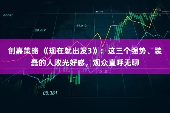 创嘉策略 《现在就出发3》：这三个强势、装蠢的人败光好感，观众直呼无聊