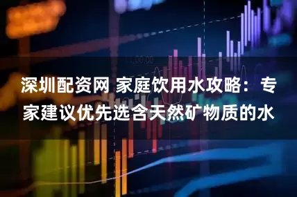 深圳配资网 家庭饮用水攻略:专家建议优先选含天然矿物质的水