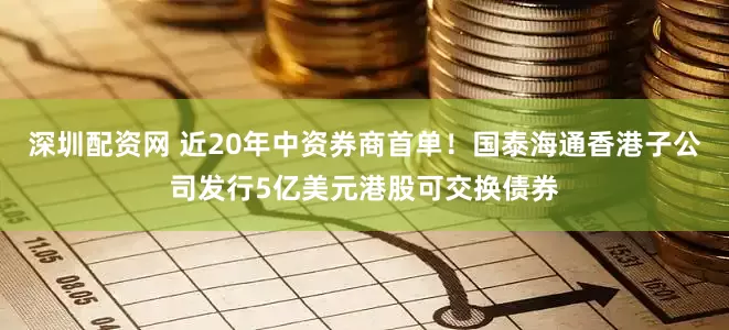 深圳配资网 近20年中资券商首单！国泰海通香港子公司发行5亿美元港股可交换债券