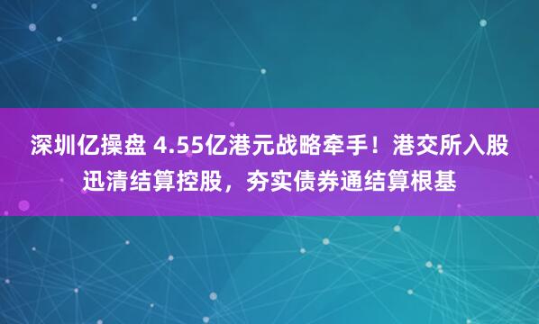 深圳亿操盘 4.55亿港元战略牵手！港交所入股迅清结算控股，夯实债券通结算根基