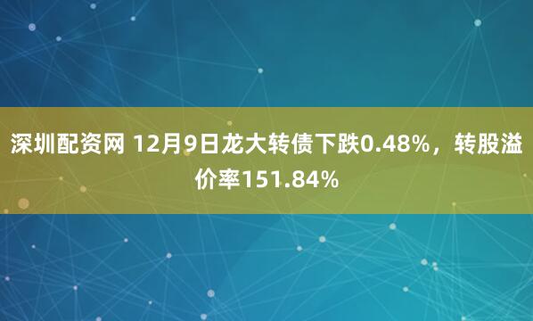 深圳配资网 12月9日龙大转债下跌0.48%，转股溢价率151.84%