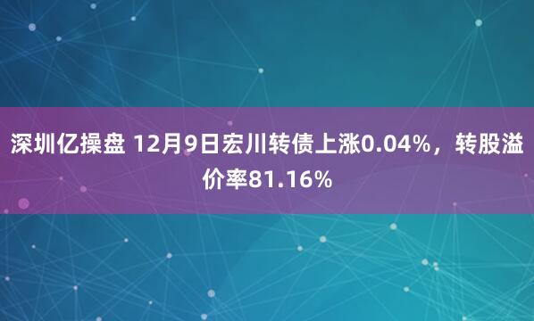 深圳亿操盘 12月9日宏川转债上涨0.04%，转股溢价率81.16%