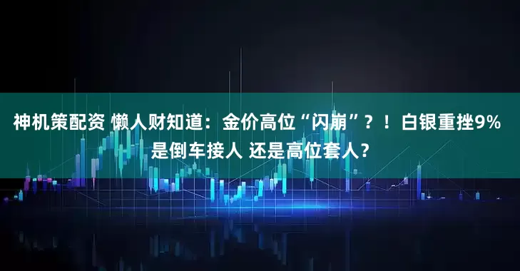 神机策配资 懒人财知道：金价高位“闪崩”？！白银重挫9% 是倒车接人 还是高位套人？