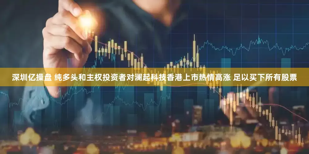 深圳亿操盘 纯多头和主权投资者对澜起科技香港上市热情高涨 足以买下所有股票