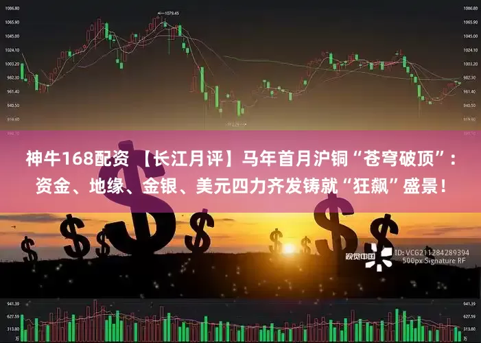 神牛168配资 【长江月评】马年首月沪铜“苍穹破顶”：资金、地缘、金银、美元四力齐发铸就“狂飙”盛景！