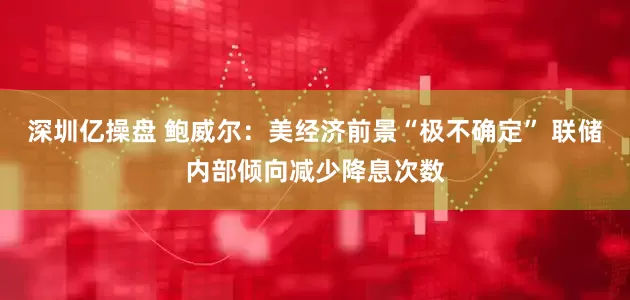 深圳亿操盘 鲍威尔:美经济前景“极不确定” 联储内部倾向减少降息次数