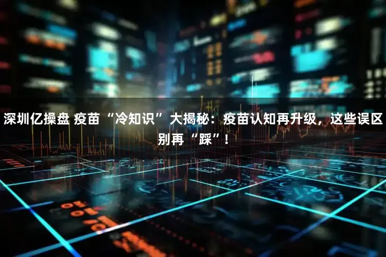 深圳亿操盘 疫苗 “冷知识” 大揭秘：疫苗认知再升级，这些误区别再 “踩”！