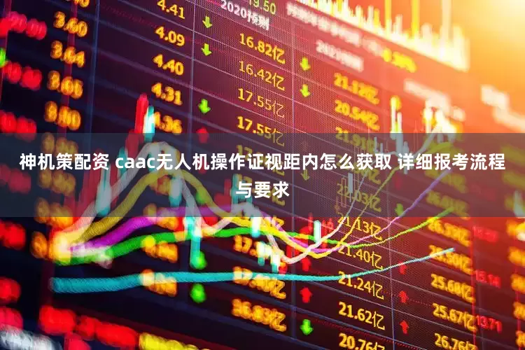 神机策配资 caac无人机操作证视距内怎么获取 详细报考流程与要求